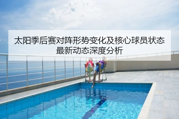 太阳季后赛对阵形势变化及核心球员状态最新动态深度分析